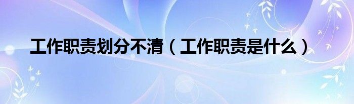 工作职责划分不清（工作职责是什么）