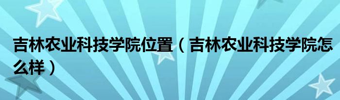 吉林农业科技学院位置（吉林农业科技学院怎么样）