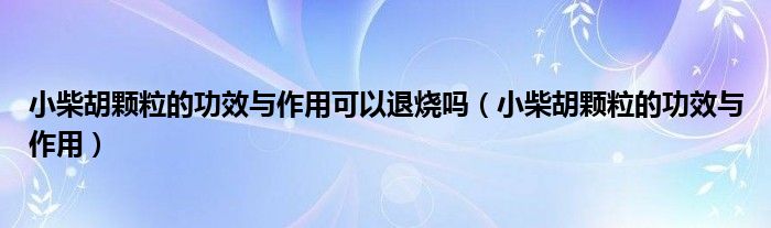 小柴胡颗粒的功效与作用可以退烧吗（小柴胡颗粒的功效与作用）