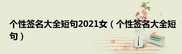 个性签名大全短句2021女（个性签名大全短句）