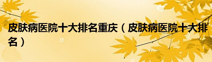 皮肤病医院十大排名重庆（皮肤病医院十大排名）
