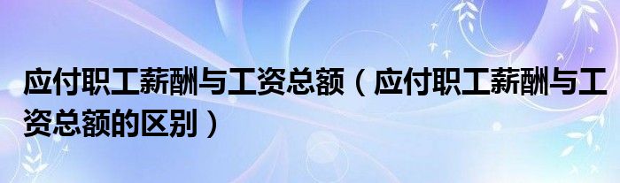 应付职工薪酬与工资总额（应付职工薪酬与工资总额的区别）