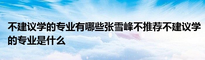 不建议学的专业有哪些张雪峰不推荐不建议学的专业是什么