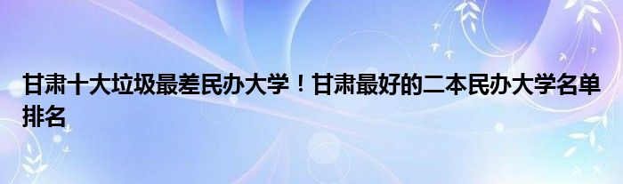 甘肃十大垃圾最差民办大学！甘肃最好的二本民办大学名单排名