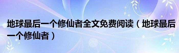地球最后一个修仙者全文免费阅读（地球最后一个修仙者）