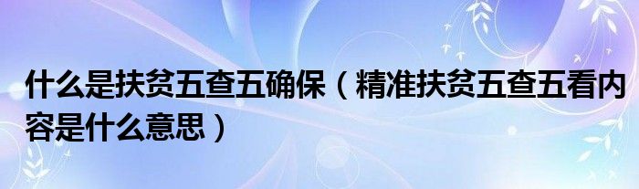 什么是扶贫五查五确保（精准扶贫五查五看内容是什么意思）