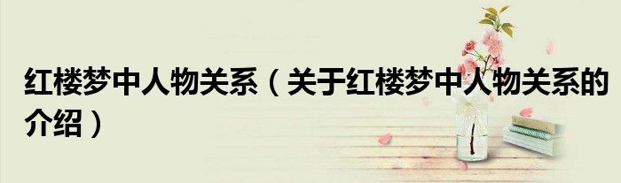红楼梦中人物关系（关于红楼梦中人物关系的介绍）
