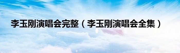 李玉刚演唱会完整（李玉刚演唱会全集）
