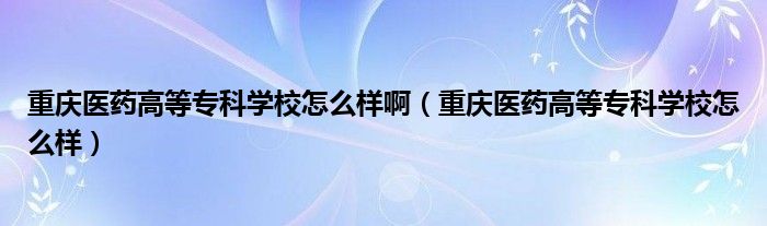 重庆医药高等专科学校怎么样啊（重庆医药高等专科学校怎么样）