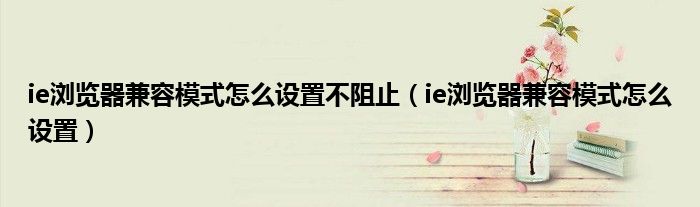 ie浏览器兼容模式怎么设置不阻止（ie浏览器兼容模式怎么设置）