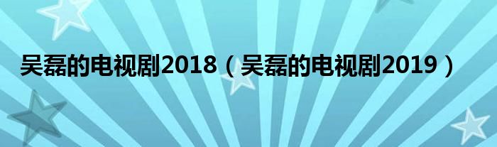 吴磊的电视剧2018（吴磊的电视剧2019）