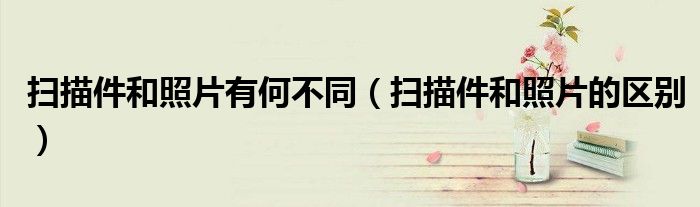 扫描件和照片有何不同（扫描件和照片的区别）