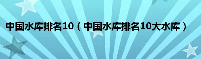 中国水库排名10（中国水库排名10大水库）