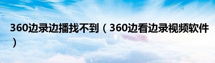 360边录边播找不到（360边看边录视频软件）
