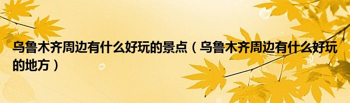 乌鲁木齐周边有什么好玩的景点（乌鲁木齐周边有什么好玩的地方）