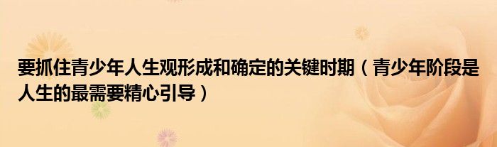要抓住青少年人生观形成和确定的关键时期（青少年阶段是人生的最需要精心引导）