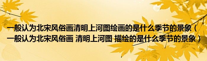 一般认为北宋风俗画清明上河图绘画的是什么季节的景象（一般认为北宋风俗画 清明上河图 描绘的是什么季节的景象）