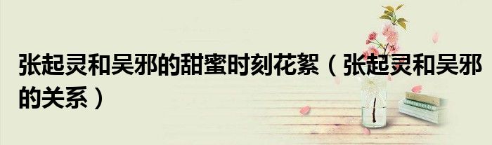 张起灵和吴邪的甜蜜时刻花絮（张起灵和吴邪的关系）