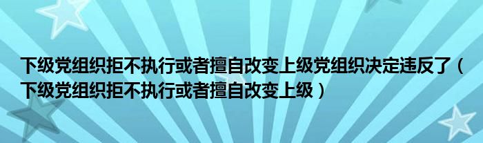 下级党组织拒不执行或者擅自改变上级党组织决定违反了（下级党组织拒不执行或者擅自改变上级）