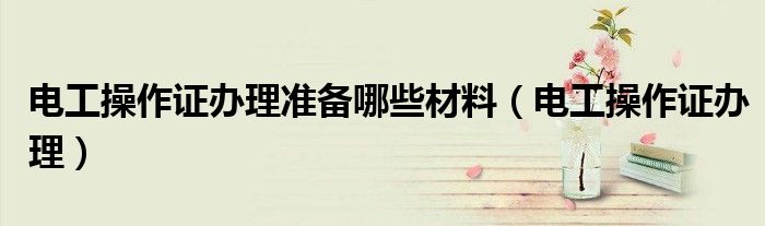 电工操作证办理准备哪些材料（电工操作证办理）