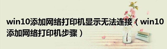 win10添加网络打印机显示无法连接（win10添加网络打印机步骤）
