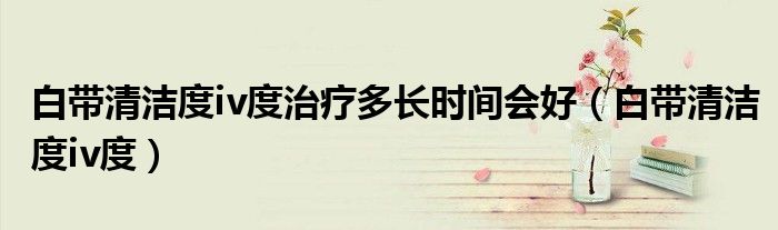 白带清洁度iv度治疗多长时间会好（白带清洁度iv度）