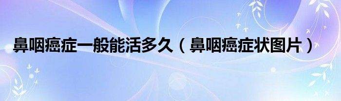 鼻咽癌症一般能活多久（鼻咽癌症状图片）