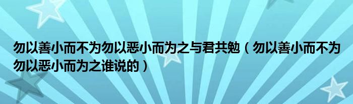勿以善小而不为勿以恶小而为之与君共勉（勿以善小而不为勿以恶小而为之谁说的）
