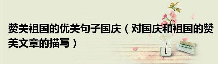 赞美祖国的优美句子国庆（对国庆和祖国的赞美文章的描写）