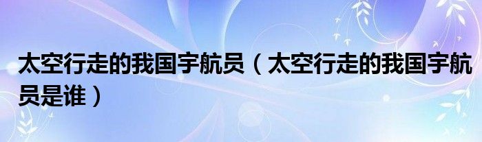 太空行走的我国宇航员（太空行走的我国宇航员是谁）