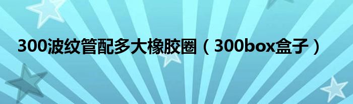 300波纹管配多大橡胶圈（300box盒子）