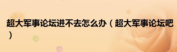 超大军事论坛进不去怎么办（超大军事论坛吧）