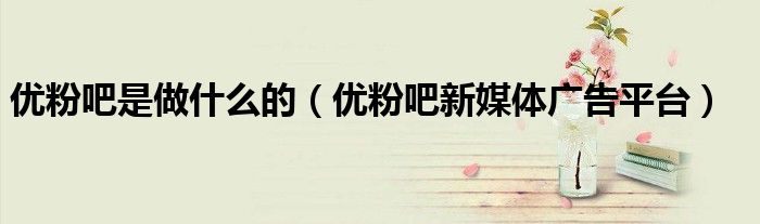 优粉吧是做什么的（优粉吧新媒体广告平台）