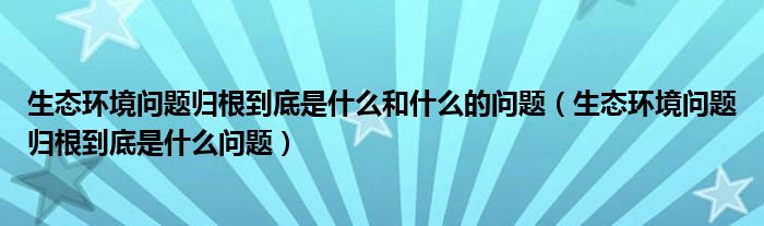 生态环境问题归根到底是什么和什么的问题（生态环境问题归根到底是什么问题）