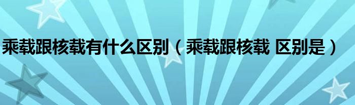 乘载跟核载有什么区别（乘载跟核载 区别是）