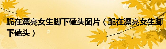 跪在漂亮女生脚下磕头图片（跪在漂亮女生脚下磕头）
