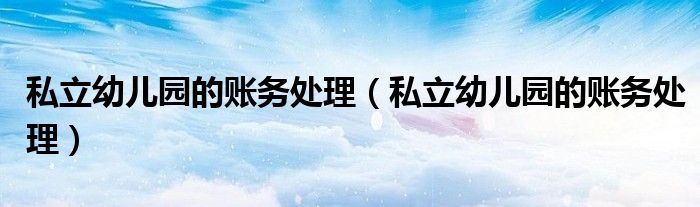 私立幼儿园的账务处理（私立幼儿园的账务处理）