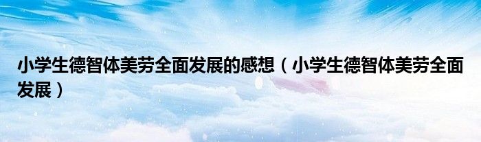 小学生德智体美劳全面发展的感想（小学生德智体美劳全面发展）