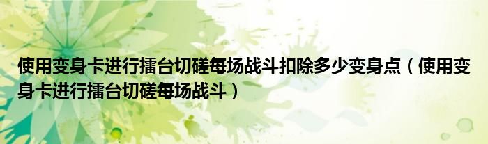 使用变身卡进行擂台切磋每场战斗扣除多少变身点（使用变身卡进行擂台切磋每场战斗）