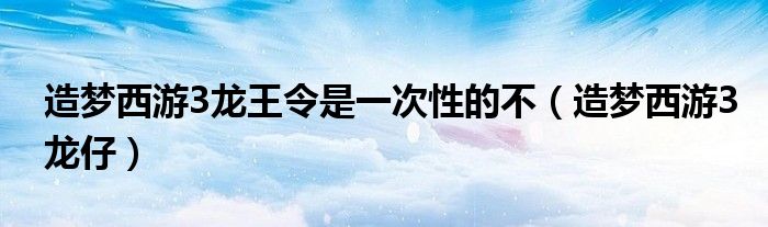 造梦西游3龙王令是一次性的不（造梦西游3龙仔）