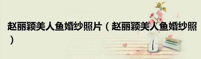 赵丽颖美人鱼婚纱照片（赵丽颖美人鱼婚纱照）