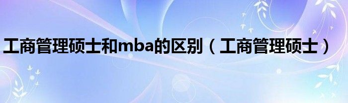 工商管理硕士和mba的区别（工商管理硕士）
