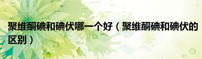 聚维酮碘和碘伏哪一个好（聚维酮碘和碘伏的区别）