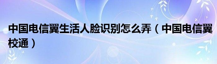 中国电信翼生活人脸识别怎么弄（中国电信翼校通）