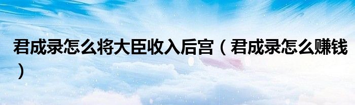 君成录怎么将大臣收入后宫（君成录怎么赚钱）