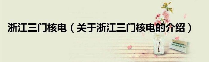 浙江三门核电（关于浙江三门核电的介绍）