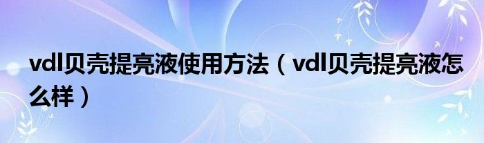 vdl贝壳提亮液使用方法（vdl贝壳提亮液怎么样）