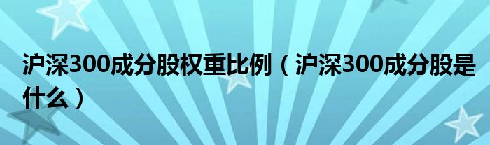 沪深300成分股权重比例（沪深300成分股是什么）