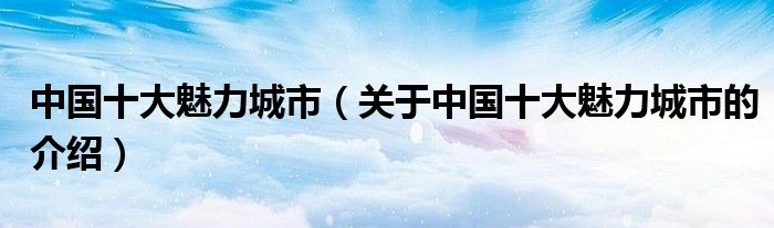 中国十大魅力城市（关于中国十大魅力城市的介绍）