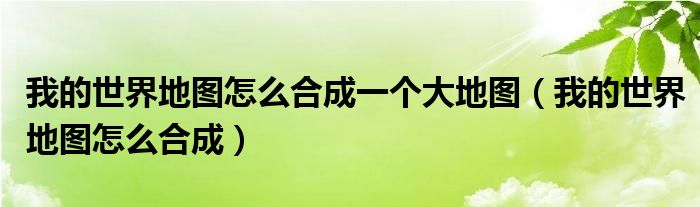 我的世界地图怎么合成一个大地图（我的世界地图怎么合成）